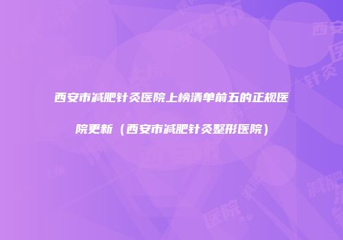 西安市减肥针灸医院上榜清单前五的正规医院更新（西安市减肥针灸整形医院）
