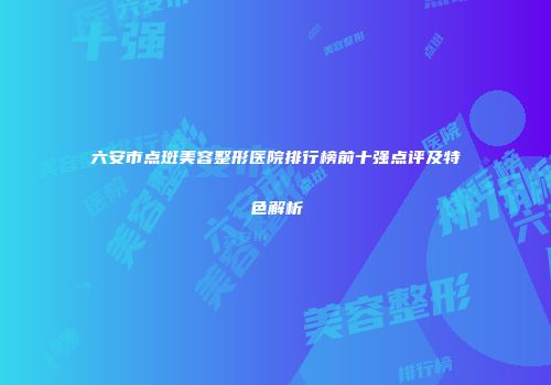 六安市点斑美容整形医院排行榜前十强点评及特色解析