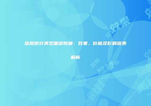 岳阳微针美塑面部除皱：效果、价格及影响因素解析