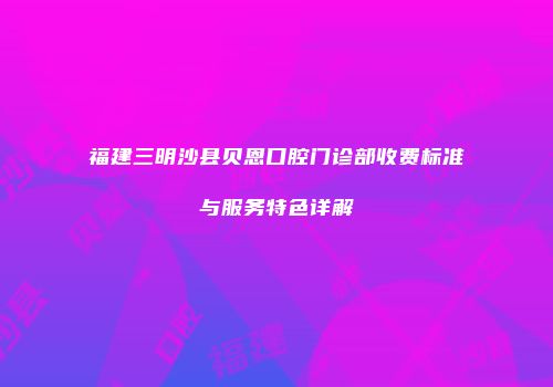 福建三明沙县贝恩口腔门诊部收费标准与服务特色详解