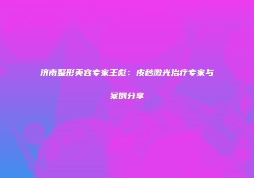 济南整形美容专家王彪：皮秒激光治疗专家与案例分享