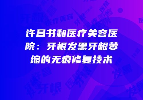 许昌书和医疗美容医院：牙根发黑牙龈萎缩的无痕修复技术