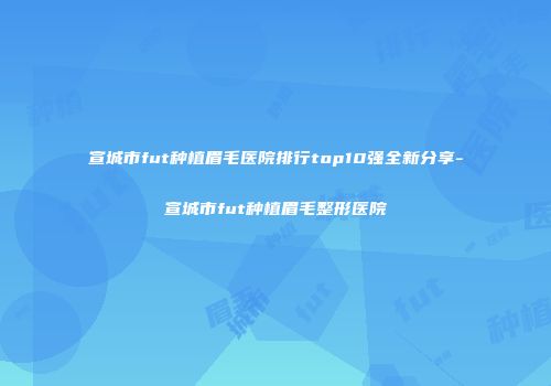 宣城市fut种植眉毛医院排行top10强全新分享-宣城市fut种植眉毛整形医院