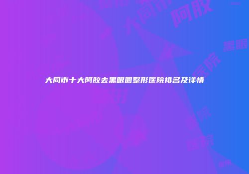 大同市十大阿胶去黑眼圈整形医院排名及详情