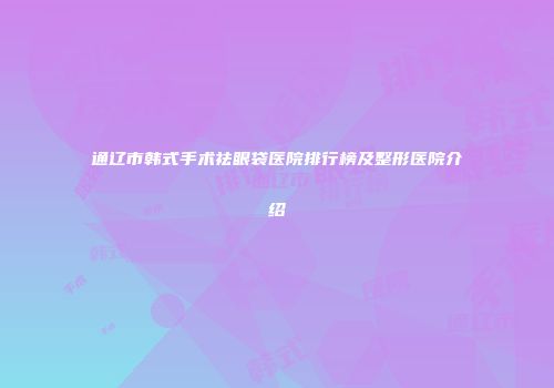通辽市韩式手术祛眼袋医院排行榜及整形医院介绍