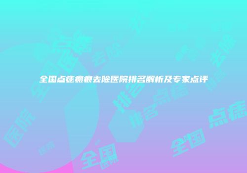 全国点痣瘢痕去除医院排名解析及专家点评