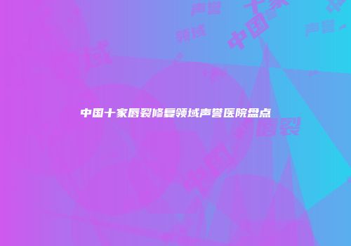 中国十家唇裂修复领域声誉医院盘点
