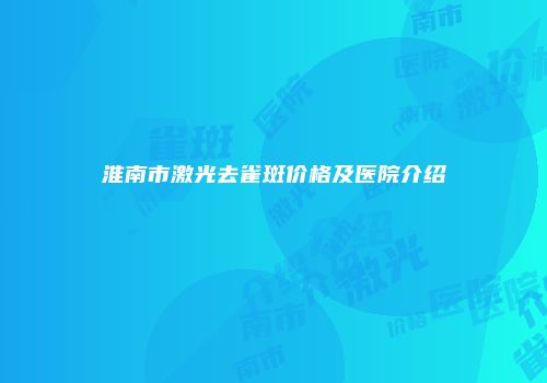 淮南市激光去雀斑价格及医院介绍