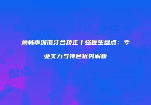 榆林市深覆牙合矫正十强医生盘点：专业实力与特色优势解析