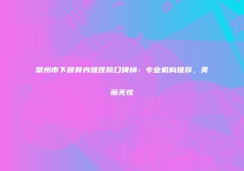 常州市下颌骨内推医院口碑榜：专业机构推荐，美丽无忧