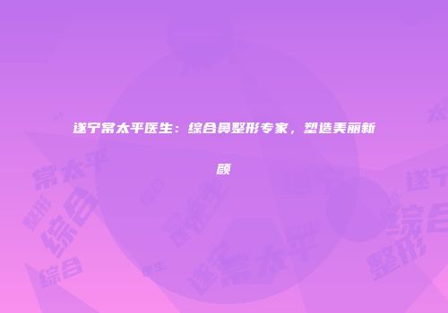 遂宁常太平医生：综合鼻整形专家，塑造美丽新颜