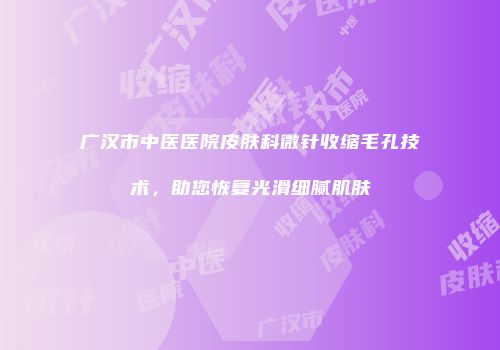 广汉市中医医院皮肤科微针收缩毛孔技术，助您恢复光滑细腻肌肤