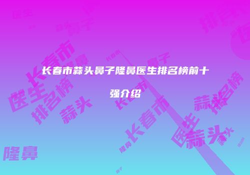 长春市蒜头鼻子隆鼻医生排名榜前十强介绍
