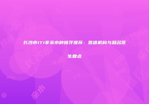 长沙市ITI非亲水种植牙推荐：靠谱机构与知名医生盘点