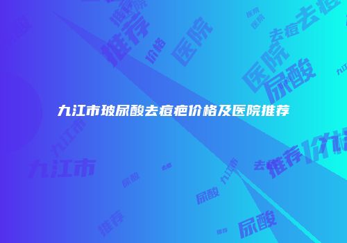 九江市玻尿酸去痘疤价格及医院推荐