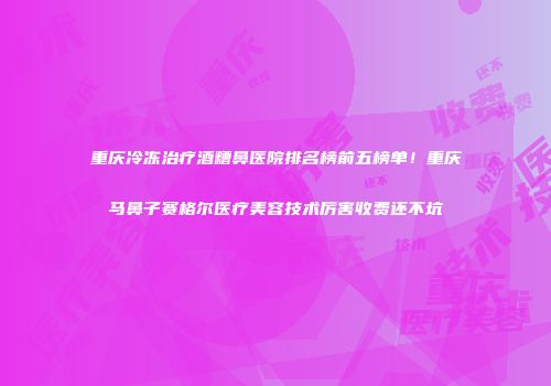 重庆冷冻治疗酒糟鼻医院排名榜前五榜单！重庆马鼻子赛格尔医疗美容技术厉害收费还不坑