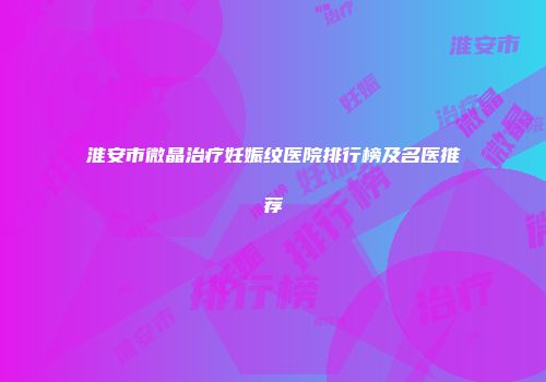 淮安市微晶治疗妊娠纹医院排行榜及名医推荐