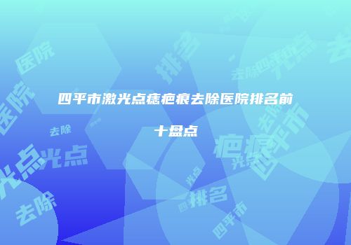 四平市激光点痣疤痕去除医院排名前十盘点