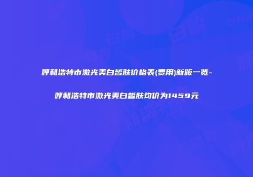 呼和浩特市激光美白皙肤价格表(费用)新版一览-呼和浩特市激光美白皙肤均价为1459元