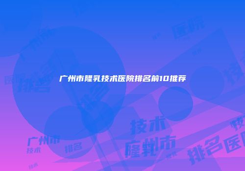 广州市隆乳技术医院排名前10推荐