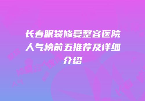 长春眼袋修复整容医院人气榜前五推荐及详细介绍