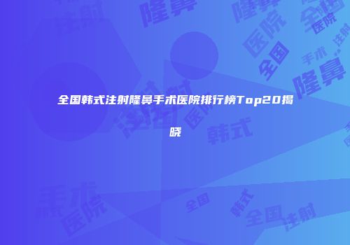 全国韩式注射隆鼻手术医院排行榜Top20揭晓