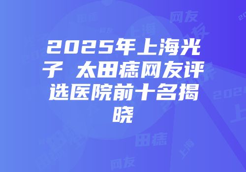 2025年上海光子袪太田痣网友评选医院前十名揭晓