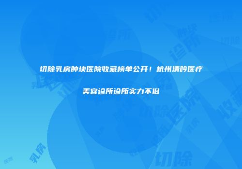 切除乳房肿块医院收藏榜单公开！杭州清吟医疗美容诊所诊所实力不俗