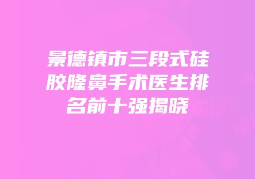 景德镇市三段式硅胶隆鼻手术医生排名前十强揭晓
