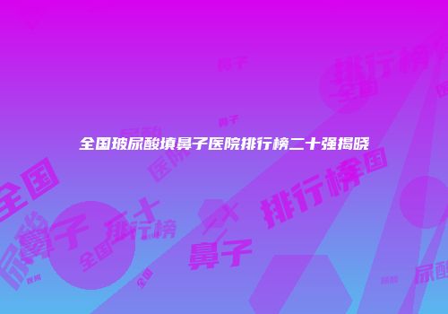 全国玻尿酸填鼻子医院排行榜二十强揭晓
