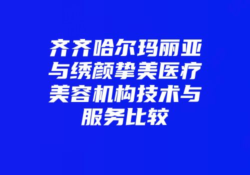 齐齐哈尔玛丽亚与绣颜挚美医疗美容机构技术与服务比较