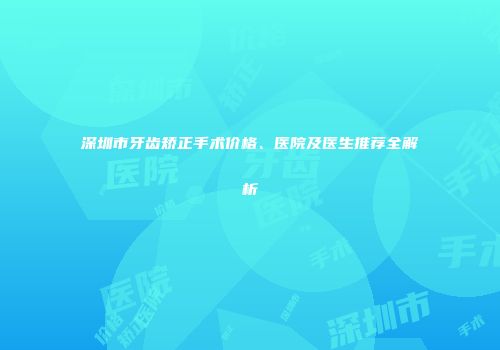 深圳市牙齿矫正手术价格、医院及医生推荐全解析