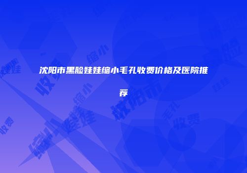 沈阳市黑脸娃娃缩小毛孔收费价格及医院推荐