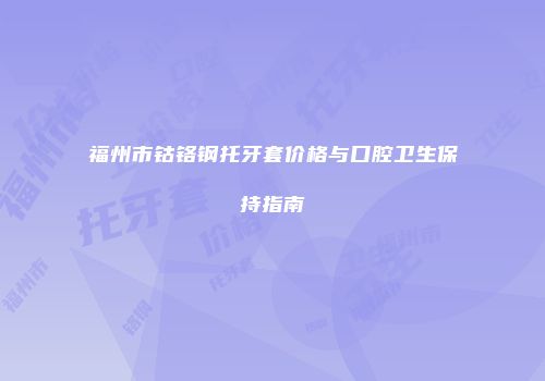 福州市钴铬钢托牙套价格与口腔卫生保持指南