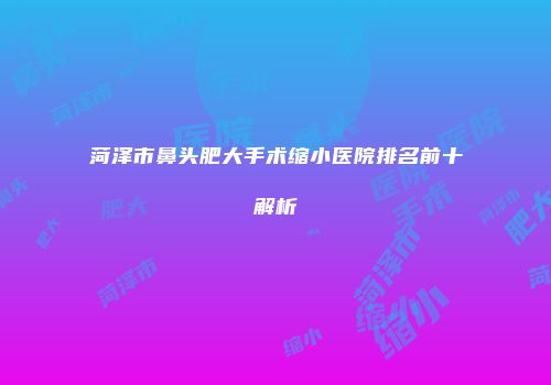 菏泽市鼻头肥大手术缩小医院排名前十解析