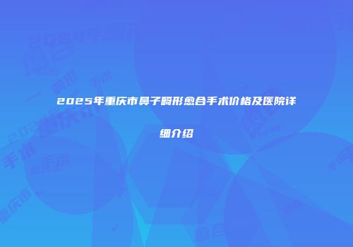2025年重庆市鼻子畸形愈合手术价格及医院详细介绍