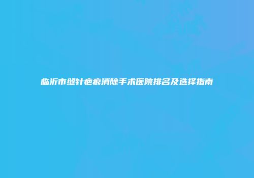 临沂市缝针疤痕消除手术医院排名及选择指南
