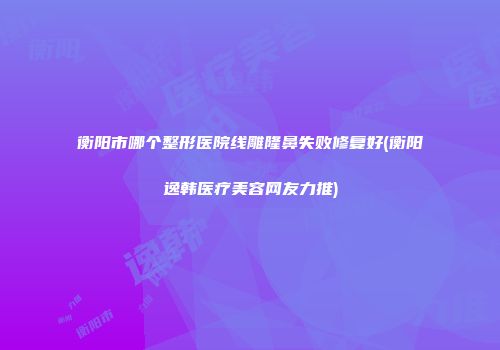 衡阳市哪个整形医院线雕隆鼻失败修复好(衡阳逸韩医疗美容网友力推)