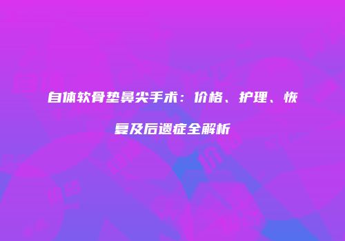 自体软骨垫鼻尖手术：价格、护理、恢复及后遗症全解析