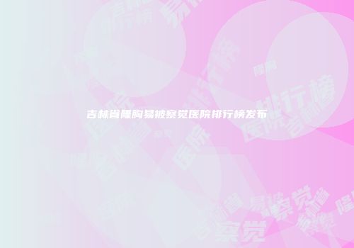 吉林省隆胸易被察觉医院排行榜发布