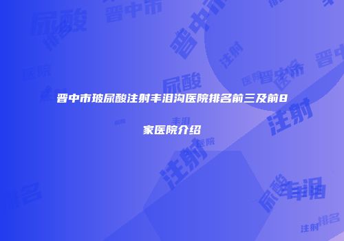 晋中市玻尿酸注射丰泪沟医院排名前三及前8家医院介绍