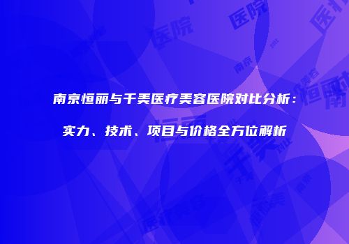 南京恒丽与千美医疗美容医院对比分析：实力、技术、项目与价格全方位解析