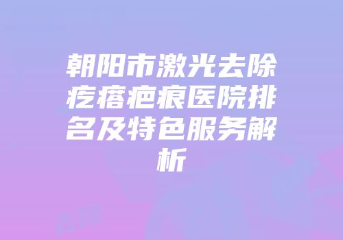 朝阳市激光去除疙瘩疤痕医院排名及特色服务解析