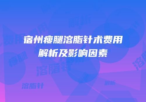 宿州瘦腿溶脂针术费用解析及影响因素