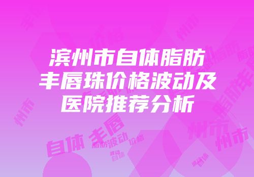 滨州市自体脂肪丰唇珠价格波动及医院推荐分析