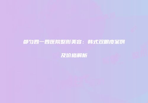 都匀四一四医院整形美容：韩式双眼皮案例及价格解析