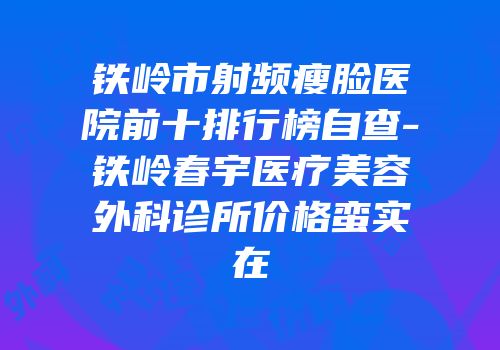 铁岭市射频瘦脸医院前十排行榜自查-铁岭春宇医疗美容外科诊所价格蛮实在