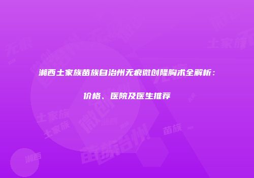 湘西土家族苗族自治州无痕微创隆胸术全解析：价格、医院及医生推荐