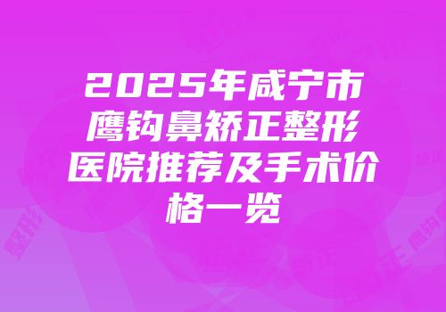 2025年咸宁市鹰钩鼻矫正整形医院推荐及手术价格一览
