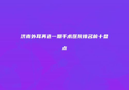 济南外耳再造一期手术医院排名前十盘点